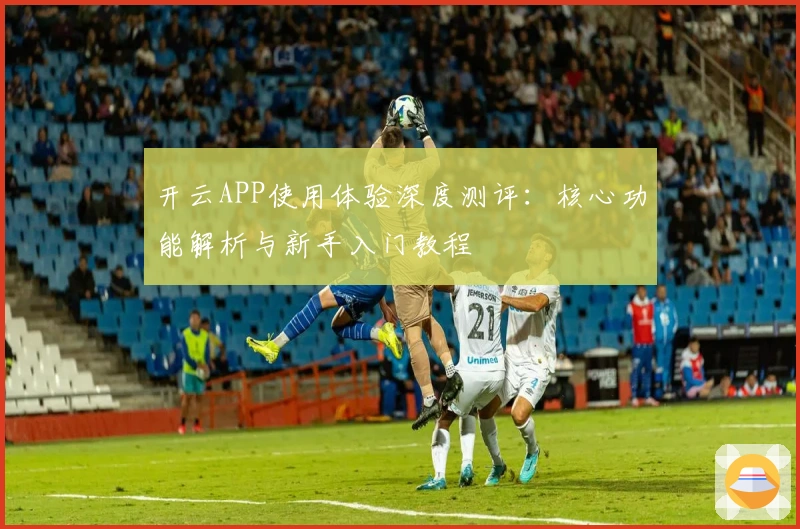 开云APP使用体验深度测评：核心功能解析与新手入门教程