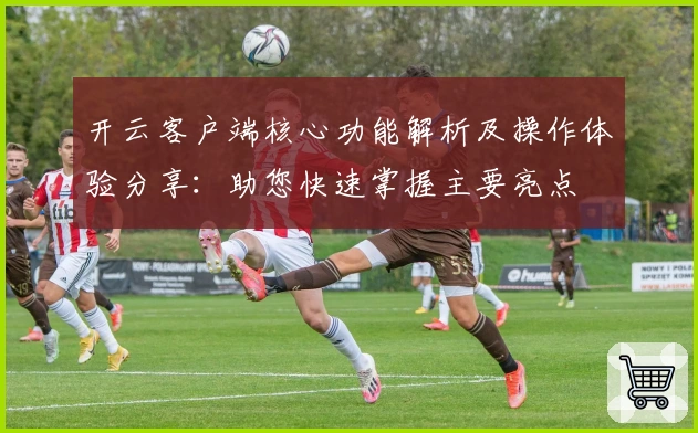 开云客户端核心功能解析及操作体验分享:助您快速掌握主要亮点