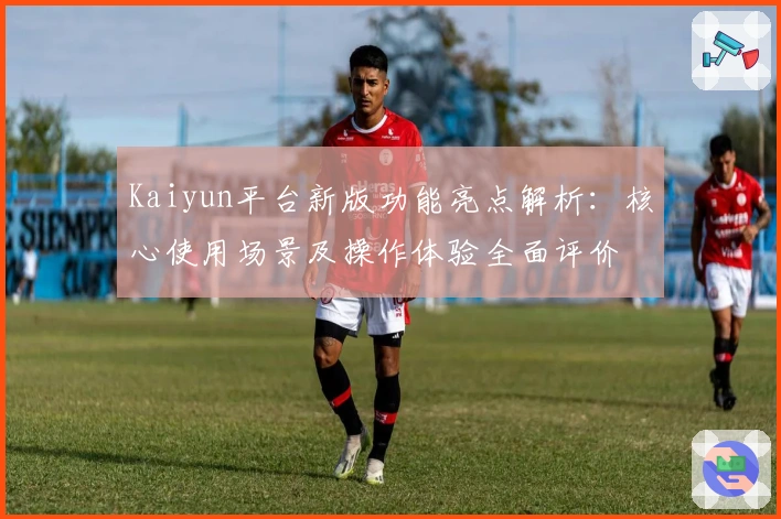 Kaiyun平台新版功能亮点解析：核心使用场景及操作体验全面评价