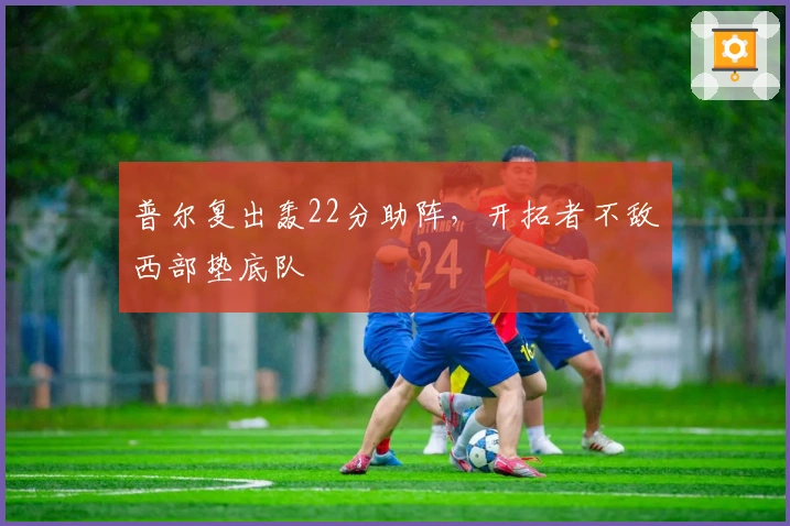 普尔复出轰22分助阵，开拓者不敌西部垫底队