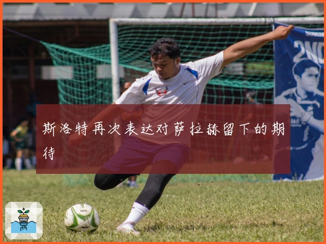 斯洛特再次表达对萨拉赫留下的期待