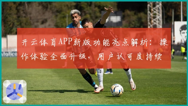 开云体育APP新版功能亮点解析:操作体验全面升级,用户认可度持续提升