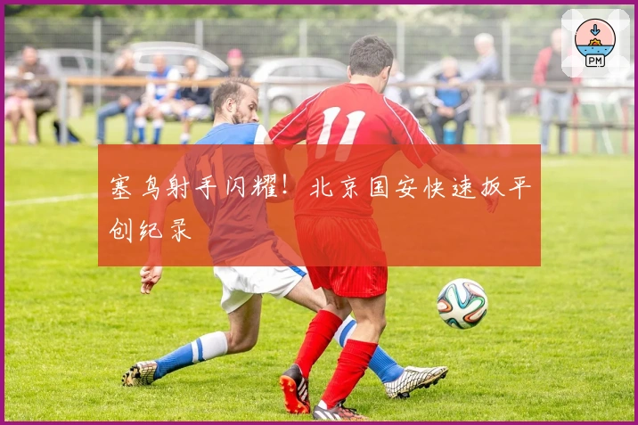 塞鸟射手闪耀！北京国安快速扳平创纪录