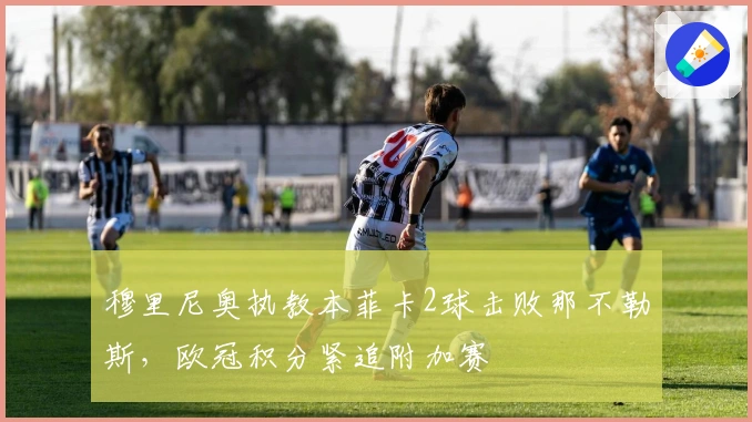 穆里尼奥执教本菲卡2球击败那不勒斯，欧冠积分紧追附加赛