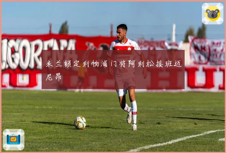 米兰锁定利物浦门将阿利松接班迈尼昂