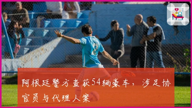 阿根廷警方查获54辆豪车，涉足协官员与代理人案