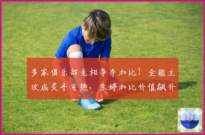 多家俱乐部竞相争夺加比！全能主攻成炙手可热，朱婷加比价值飙升