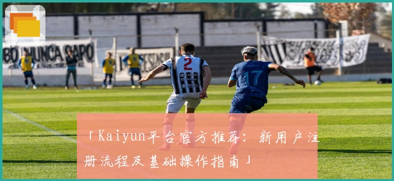 「Kaiyun平台官方推荐:新用户注册流程及基础操作指南」