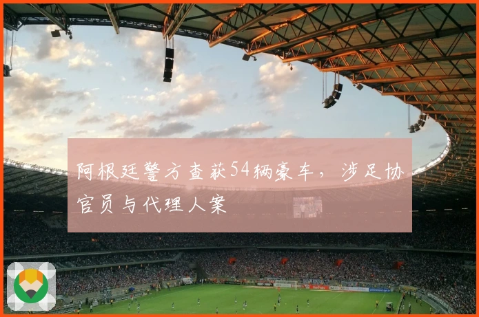 阿根廷警方查获54辆豪车，涉足协官员与代理人案